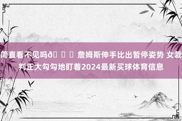 简直看不见吗👀詹姆斯伸手比出暂停姿势 女裁判正大勾勾地盯着2024最新买球体育信息