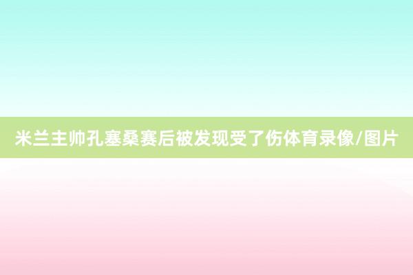 米兰主帅孔塞桑赛后被发现受了伤体育录像/图片