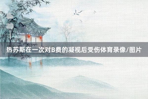 热苏斯在一次对B费的凝视后受伤体育录像/图片