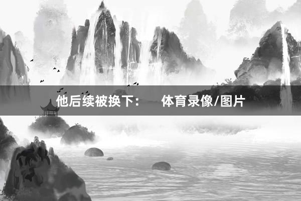 他后续被换下：    体育录像/图片
