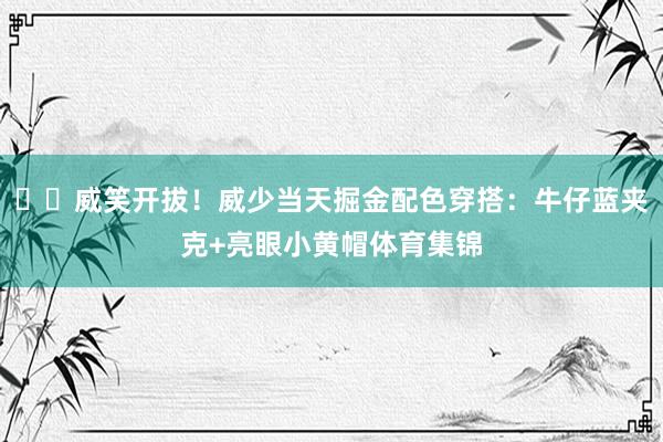 ☺️威笑开拔！威少当天掘金配色穿搭：牛仔蓝夹克+亮眼小黄帽体育集锦