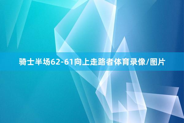 骑士半场62-61向上走路者体育录像/图片