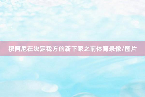 穆阿尼在决定我方的新下家之前体育录像/图片