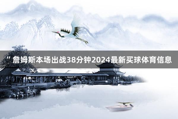 ”詹姆斯本场出战38分钟2024最新买球体育信息