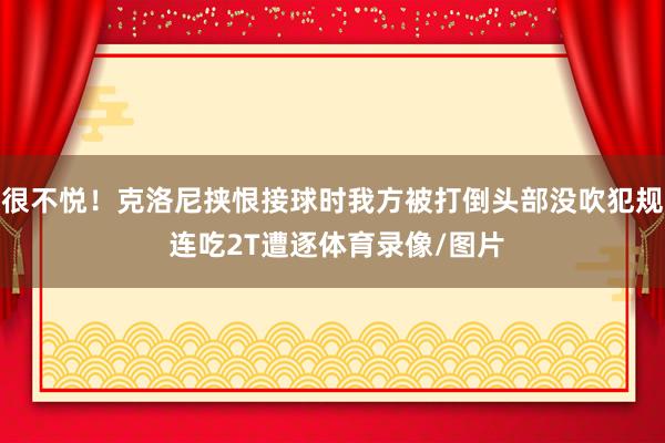 很不悦！克洛尼挟恨接球时我方被打倒头部没吹犯规 连吃2T遭逐体育录像/图片