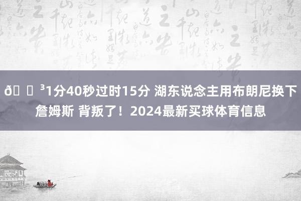 🏳1分40秒过时15分 湖东说念主用布朗尼换下詹姆斯 背叛了！2024最新买球体育信息