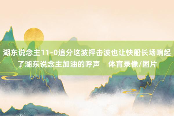 湖东说念主11-0追分这波抨击波也让快船长场响起了湖东说念主加油的呼声    体育录像/图片