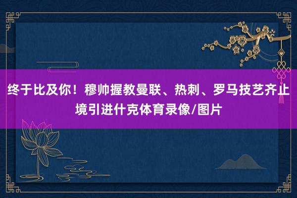 终于比及你！穆帅握教曼联、热刺、罗马技艺齐止境引进什克体育录像/图片
