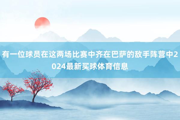 有一位球员在这两场比赛中齐在巴萨的敌手阵营中2024最新买球体育信息