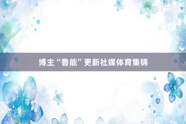 博主“鲁能”更新社媒体育集锦