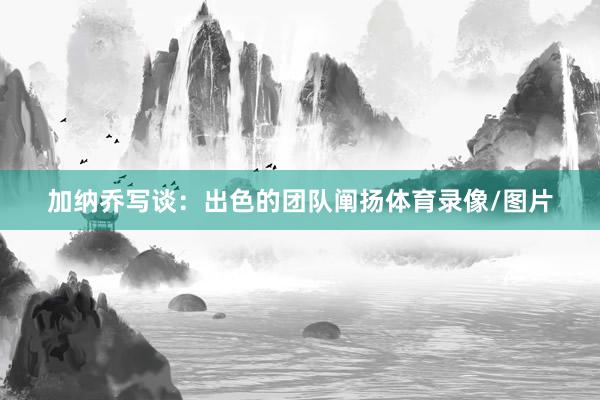 加纳乔写谈：出色的团队阐扬体育录像/图片