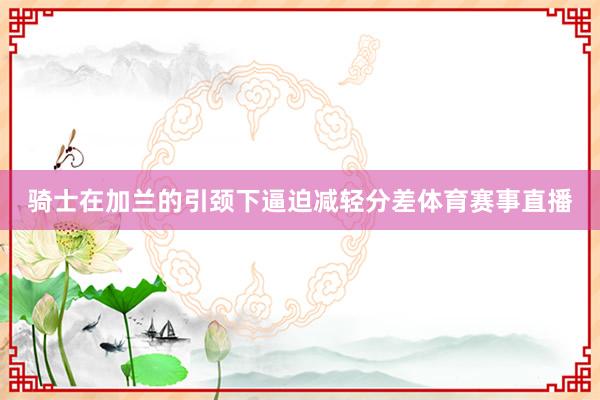 骑士在加兰的引颈下逼迫减轻分差体育赛事直播