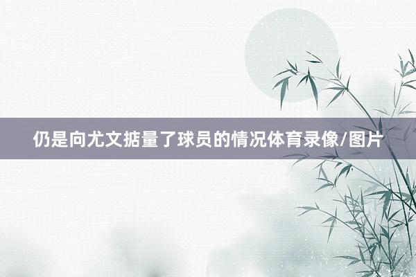 仍是向尤文掂量了球员的情况体育录像/图片