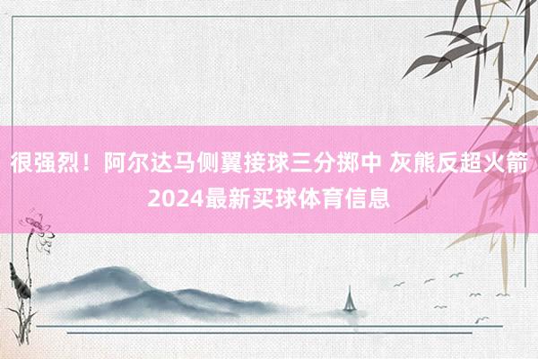 很强烈！阿尔达马侧翼接球三分掷中 灰熊反超火箭2024最新买球体育信息