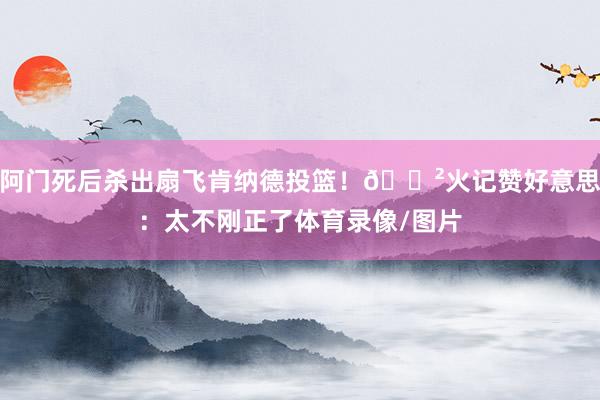 阿门死后杀出扇飞肯纳德投篮！😲火记赞好意思：太不刚正了体育录像/图片