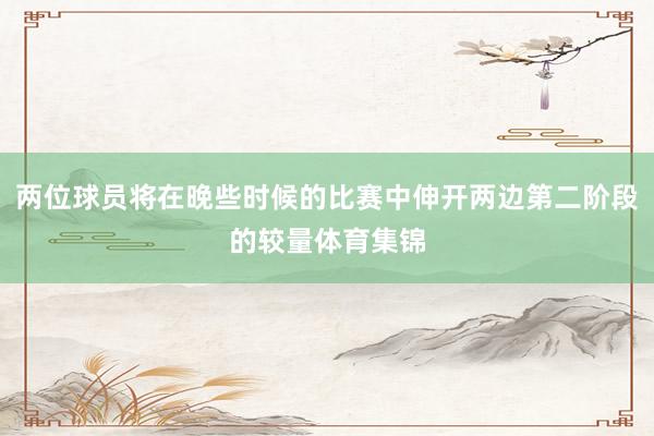 两位球员将在晚些时候的比赛中伸开两边第二阶段的较量体育集锦