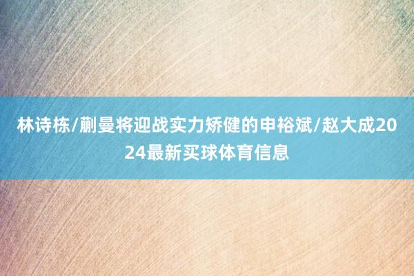 林诗栋/蒯曼将迎战实力矫健的申裕斌/赵大成2024最新买球体育信息