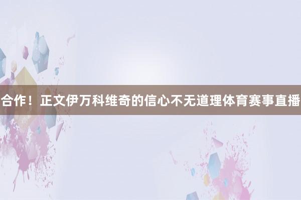 合作！正文伊万科维奇的信心不无道理体育赛事直播