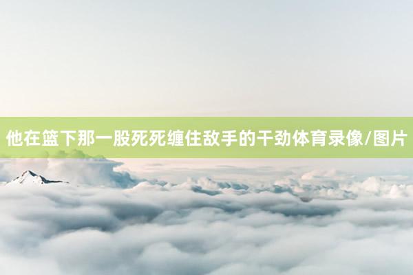他在篮下那一股死死缠住敌手的干劲体育录像/图片