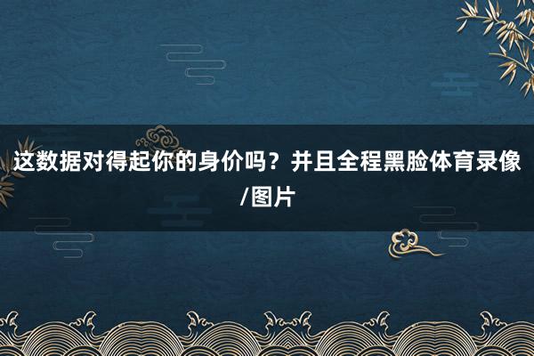 这数据对得起你的身价吗？并且全程黑脸体育录像/图片