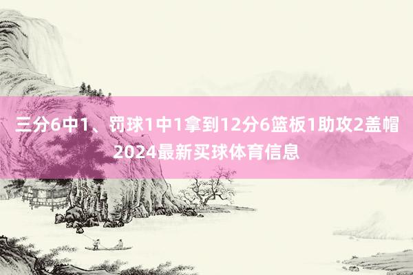 三分6中1、罚球1中1拿到12分6篮板1助攻2盖帽2024最新买球体育信息