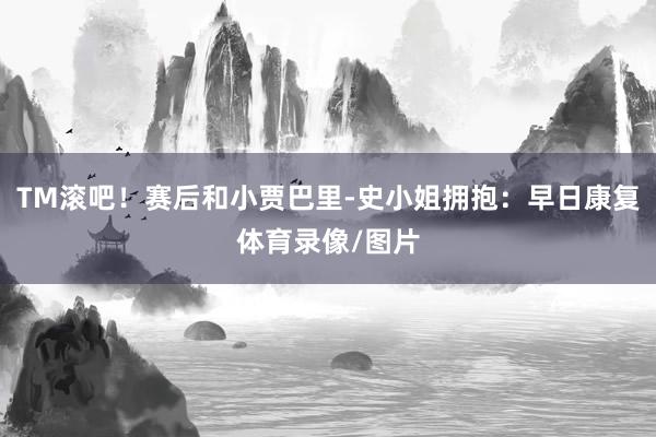 TM滚吧！赛后和小贾巴里-史小姐拥抱：早日康复体育录像/图片