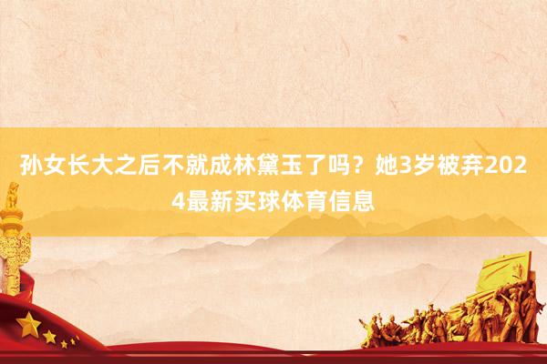 孙女长大之后不就成林黛玉了吗？她3岁被弃2024最新买球体育信息