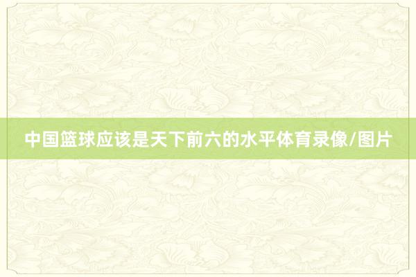中国篮球应该是天下前六的水平体育录像/图片