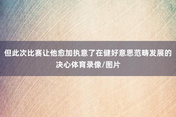 但此次比赛让他愈加执意了在健好意思范畴发展的决心体育录像/图片