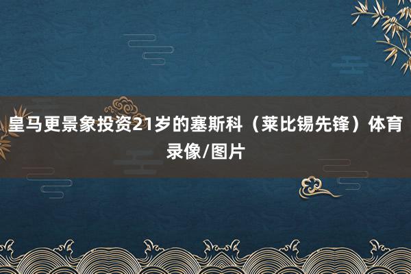 皇马更景象投资21岁的塞斯科（莱比锡先锋）体育录像/图片
