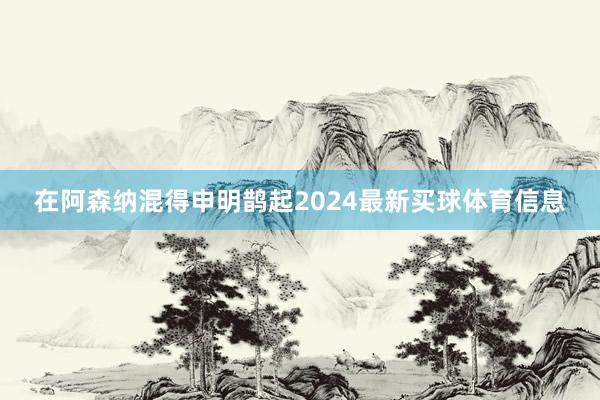 在阿森纳混得申明鹊起2024最新买球体育信息