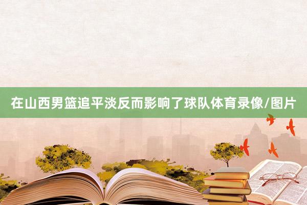 在山西男篮追平淡反而影响了球队体育录像/图片