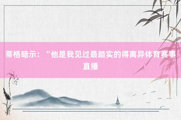 蒂格暗示：“他是我见过最踏实的得离异体育赛事直播