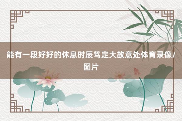 能有一段好好的休息时辰笃定大故意处体育录像/图片