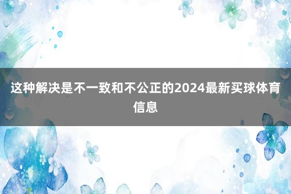 这种解决是不一致和不公正的2024最新买球体育信息