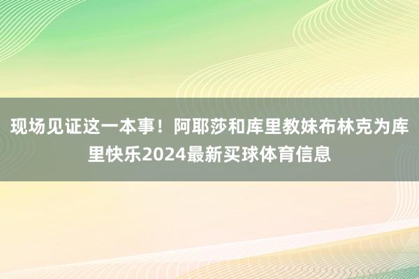 现场见证这一本事！阿耶莎和库里教妹布林克为库里快乐2024最新买球体育信息