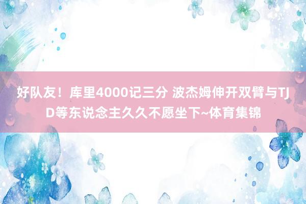 好队友！库里4000记三分 波杰姆伸开双臂与TJD等东说念主久久不愿坐下~体育集锦
