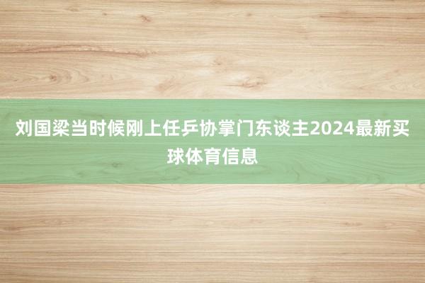 刘国梁当时候刚上任乒协掌门东谈主2024最新买球体育信息