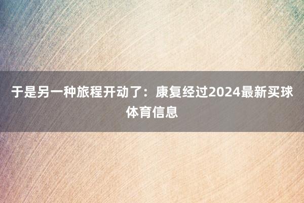 于是另一种旅程开动了：康复经过2024最新买球体育信息