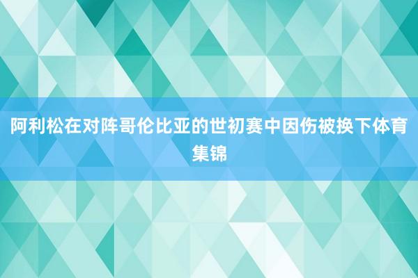 阿利松在对阵哥伦比亚的世初赛中因伤被换下体育集锦