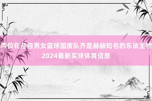 两位在各自男女篮球国度队齐是赫赫知名的东谈主物2024最新买球体育信息