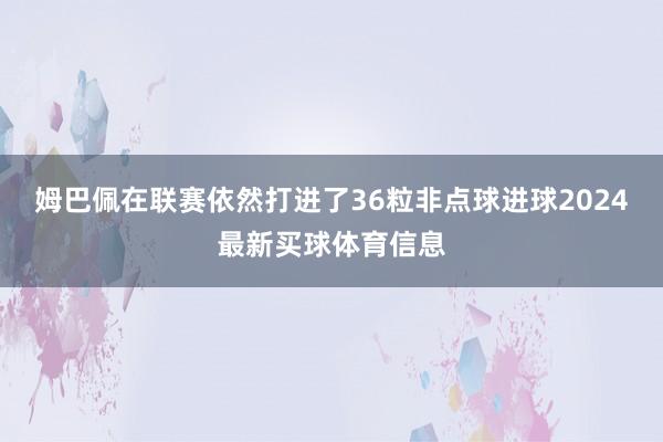 姆巴佩在联赛依然打进了36粒非点球进球2024最新买球体育信息