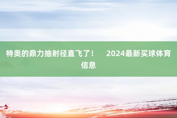 特奥的鼎力抽射径直飞了！    2024最新买球体育信息