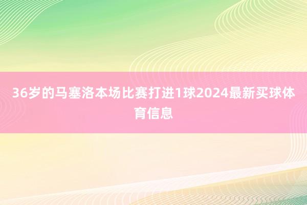 36岁的马塞洛本场比赛打进1球2024最新买球体育信息