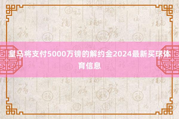 皇马将支付5000万镑的解约金2024最新买球体育信息