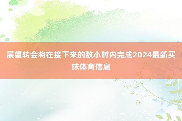 展望转会将在接下来的数小时内完成2024最新买球体育信息