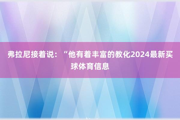 弗拉尼接着说:“他有着丰富的教化2024最新买球体育信息