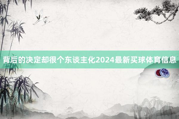 背后的决定却很个东谈主化2024最新买球体育信息