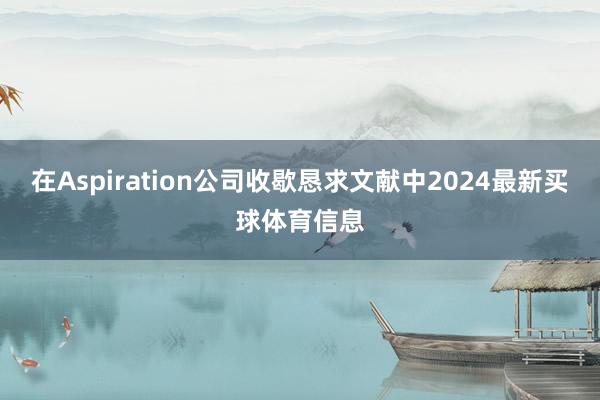 在Aspiration公司收歇恳求文献中2024最新买球体育信息