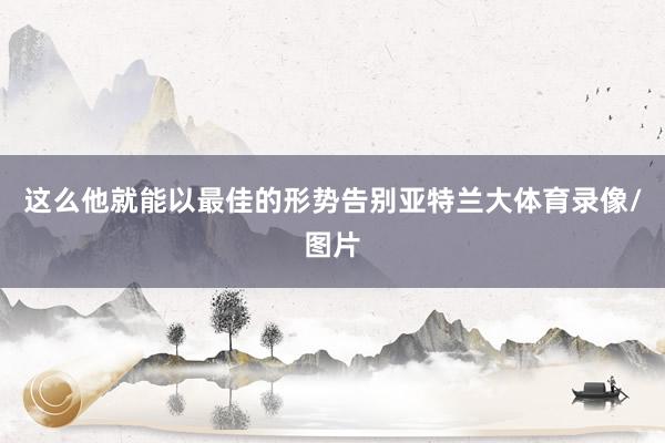 这么他就能以最佳的形势告别亚特兰大体育录像/图片